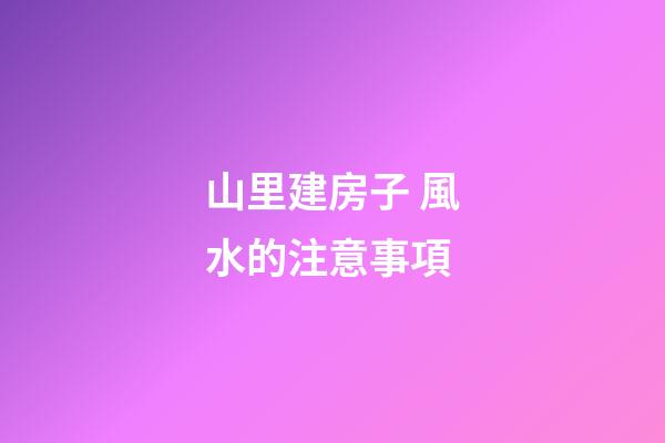 山里建房子 風水的注意事項